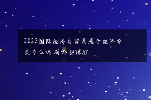 2023国际经济与贸易属于经济学类专业吗 有哪些课程