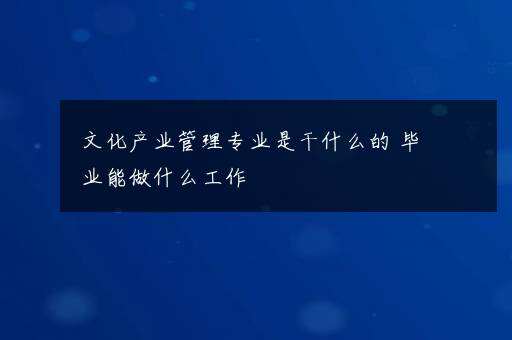 文化产业管理专业是干什么的 毕业能做什么工作