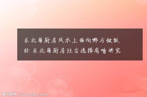 东北角厨房风水上面向哪方做饭好 东北角厨房灶台选择有啥讲究