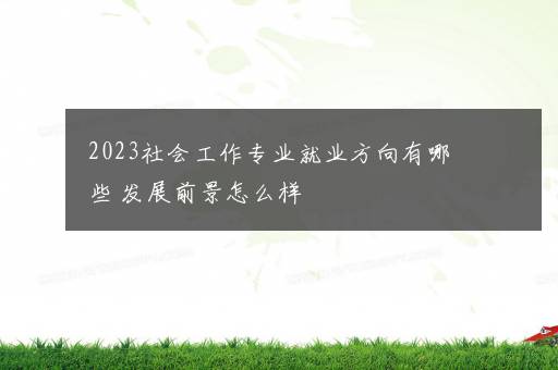 2023社会工作专业就业方向有哪些 发展前景怎么样