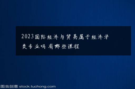 2023国际经济与贸易属于经济学类专业吗 有哪些课程