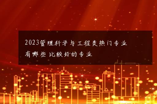 2023管理科学与工程类热门专业有哪些 比较好的专业