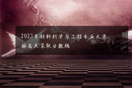 2023年材料科学与工程专业大学排名及录取分数线