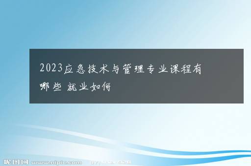 2023应急技术与管理专业课程有哪些 就业如何