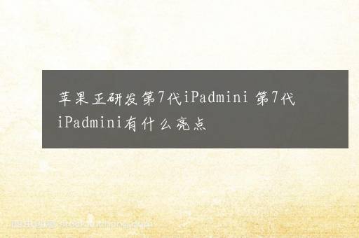 苹果正研发第7代iPadmini 第7代iPadmini有什么亮点