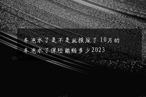 车泡水了是不是就报废了 10万的车泡水了保险能赔多少2023