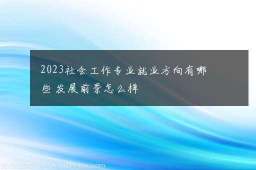 2023社会工作专业就业方向有哪些 发展前景怎么样