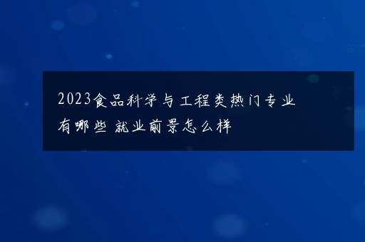 2023食品科学与工程类热门专业有哪些 就业前景怎么样