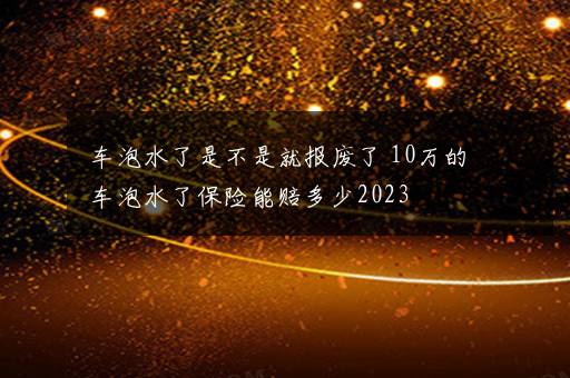 车泡水了是不是就报废了 10万的车泡水了保险能赔多少2023