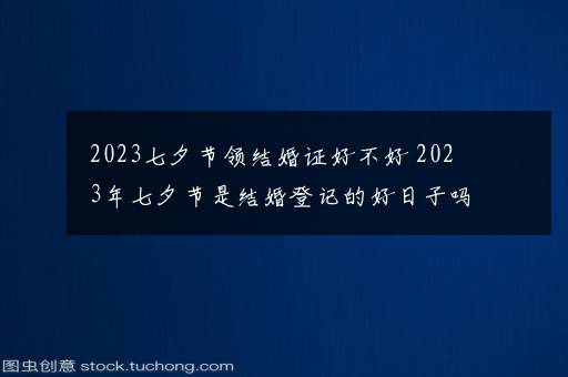 2023七夕节领结婚证好不好 2023年七夕节是结婚登记的好日子吗