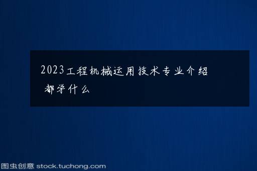 2023工程机械运用技术专业介绍 都学什么