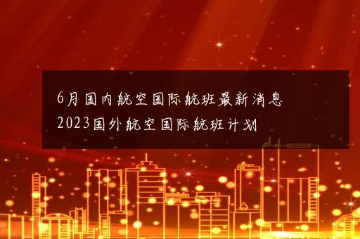 6月国内航空国际航班最新消息 2023国外航空国际航班计划