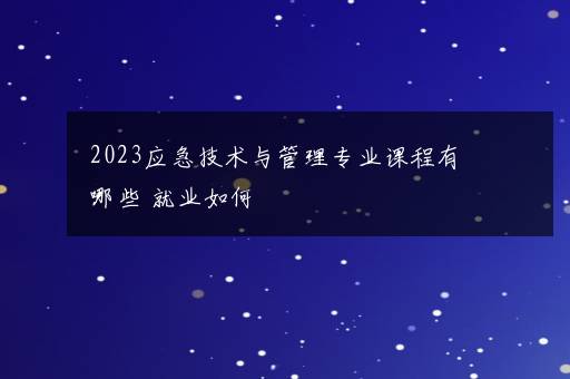 2023应急技术与管理专业课程有哪些 就业如何