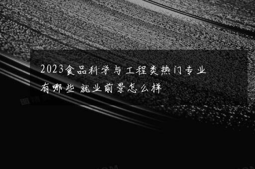 2023食品科学与工程类热门专业有哪些 就业前景怎么样