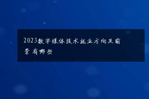 2023数字媒体技术就业方向及前景 有哪些