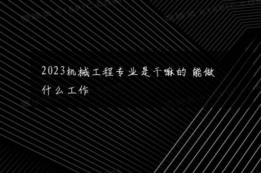 2023机械工程专业是干嘛的 能做什么工作