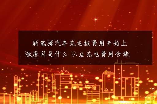 ​新能源汽车充电桩费用开始上涨原因是什么 以后充电费用会涨价吗