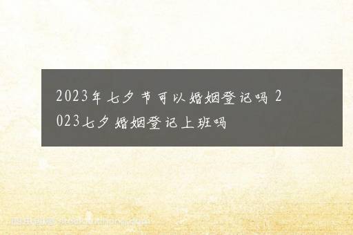 2023年七夕节可以婚姻登记吗 2023七夕婚姻登记上班吗