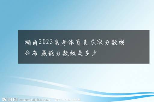 湖南2023高考体育类录取分数线公布 最低分数线是多少