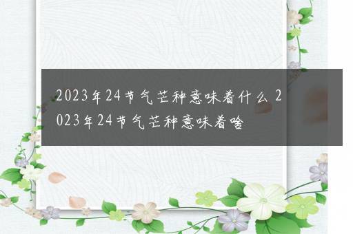 2023年24节气芒种意味着什么 2023年24节气芒种意味着啥