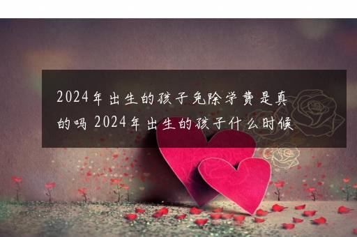 2024年出生的孩子免除学费是真的吗 2024年出生的孩子什么时候高考