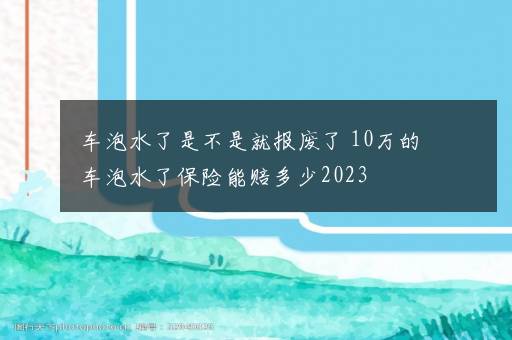 车泡水了是不是就报废了 10万的车泡水了保险能赔多少2023