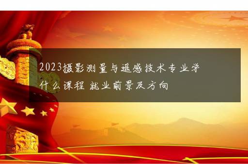 2023摄影测量与遥感技术专业学什么课程 就业前景及方向