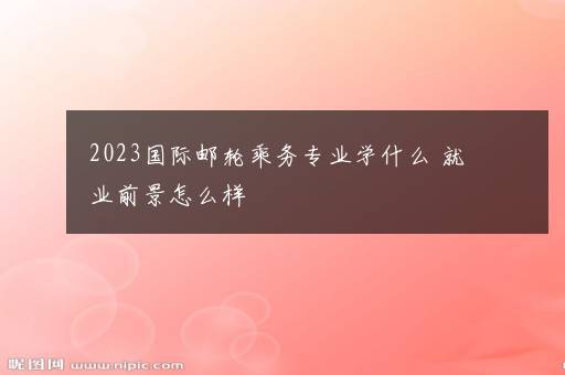 2023国际邮轮乘务专业学什么 就业前景怎么样