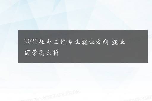 2023社会工作专业就业方向 就业前景怎么样