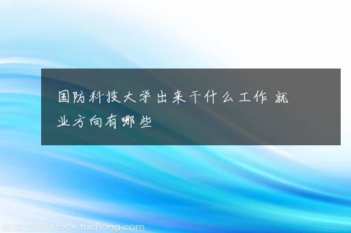 国防科技大学出来干什么工作 就业方向有哪些