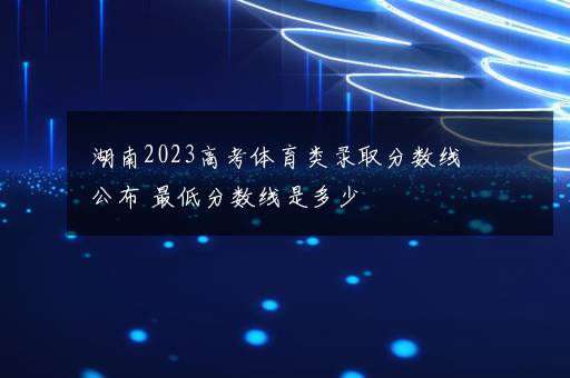 湖南2023高考体育类录取分数线公布 最低分数线是多少