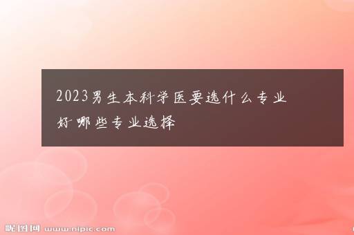 2023男生本科学医要选什么专业好 哪些专业选择