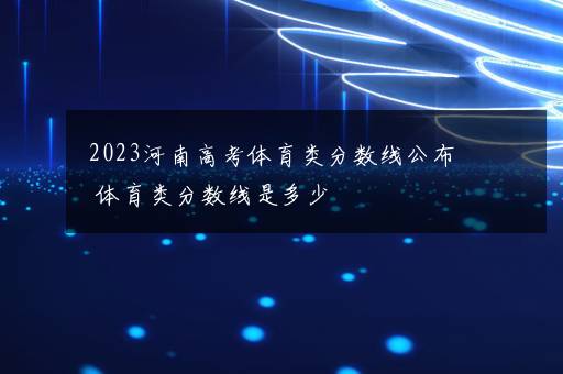 2023河南高考体育类分数线公布 体育类分数线是多少