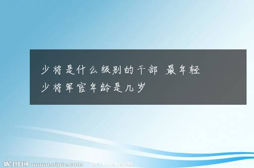 少将是什么级别的干部  最年轻少将军官年龄是几岁