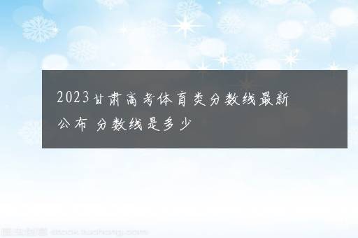 2023甘肃高考体育类分数线最新公布 分数线是多少