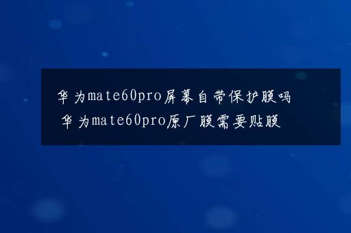 华为mate60pro屏幕自带保护膜吗 华为mate60pro原厂膜需要贴膜吗