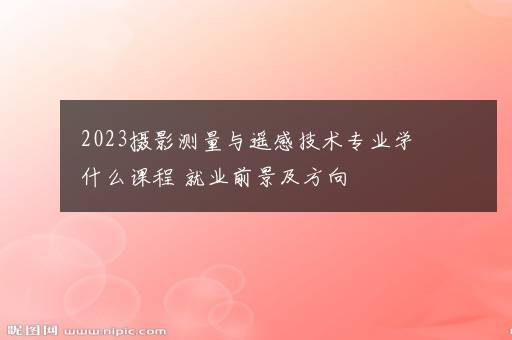 2023摄影测量与遥感技术专业学什么课程 就业前景及方向