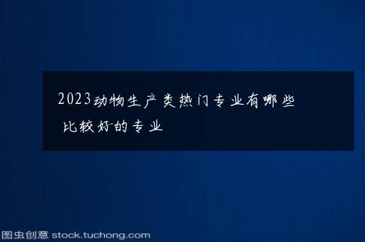 2023动物生产类热门专业有哪些 比较好的专业