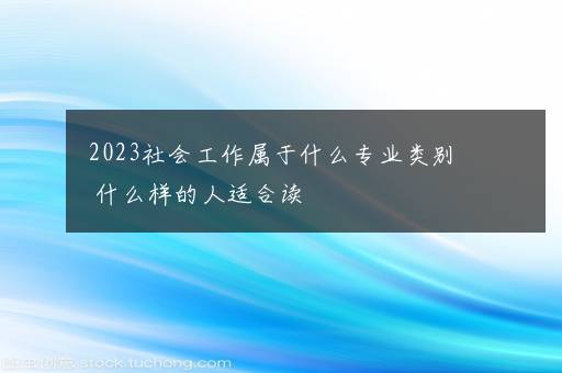 2023社会工作属于什么专业类别 什么样的人适合读