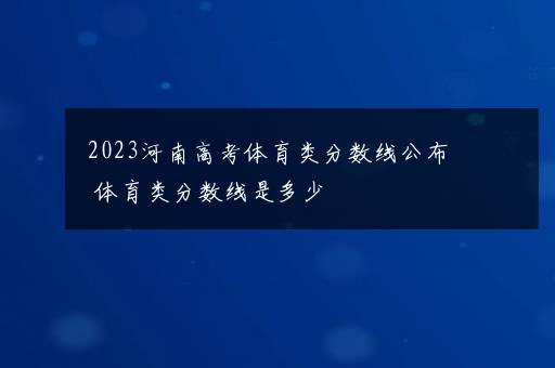 2023河南高考体育类分数线公布 体育类分数线是多少