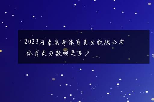 2023河南高考体育类分数线公布 体育类分数线是多少