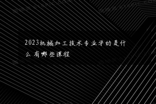 2023机械加工技术专业学的是什么 有哪些课程