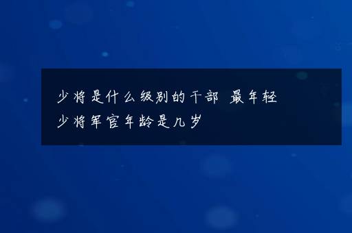 少将是什么级别的干部  最年轻少将军官年龄是几岁