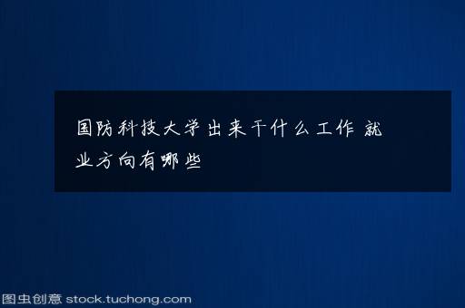 国防科技大学出来干什么工作 就业方向有哪些