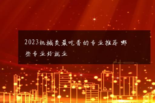 2023机械类最吃香的专业推荐 哪些专业好就业