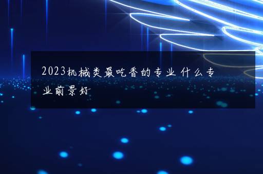 2023机械类最吃香的专业 什么专业前景好