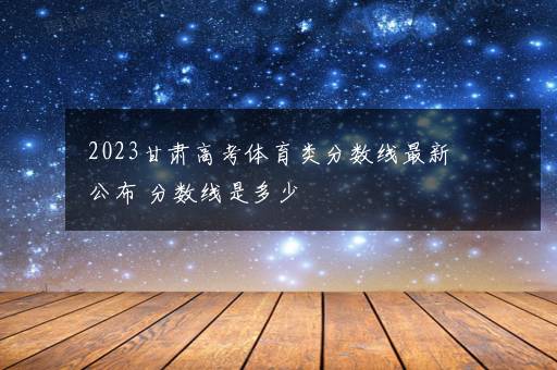 2023甘肃高考体育类分数线最新公布 分数线是多少