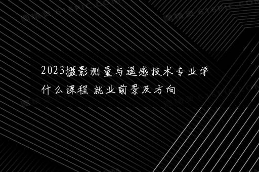 2023摄影测量与遥感技术专业学什么课程 就业前景及方向