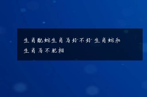 生肖配蛇生肖马好不好 生肖蛇和生肖马不犯相