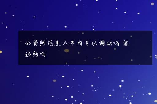 公费师范生六年内可以调动吗 能违约吗